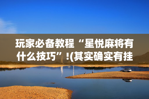 玩家必备教程“星悦麻将有什么技巧”!(其实确实有挂)-抖音