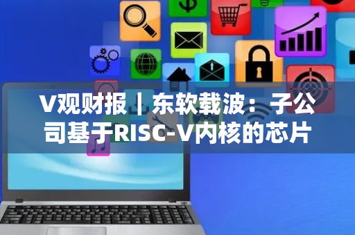 V观财报｜东软载波：子公司基于RISC-V内核的芯片产品已量产并形成收入
