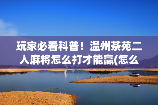 玩家必看科普！温州茶苑二人麻将怎么打才能赢(怎么才能来好牌)