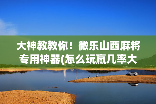 大神教教你！微乐山西麻将专用神器(怎么玩赢几率大)
