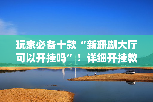 玩家必备十款“新珊瑚大厅可以开挂吗”！详细开挂教程（确实真的有挂)-抖音