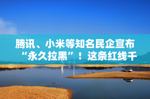 腾讯、小米等知名民企宣布“永久拉黑”！这条红线千万别触碰