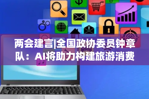 两会建言|全国政协委员钟章队：AI将助力构建旅游消费大市场