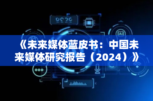 《未来媒体蓝皮书：中国未来媒体研究报告（2024）》发布