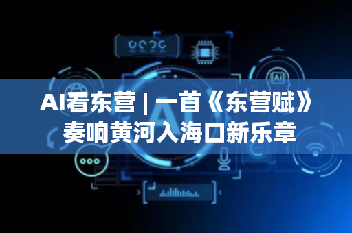 AI看东营 | 一首《东营赋》 奏响黄河入海口新乐章