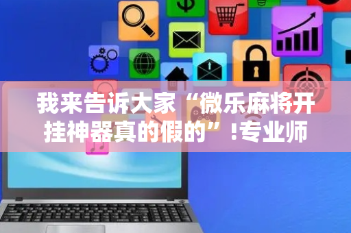 我来告诉大家“微乐麻将开挂神器真的假的”!专业师傅带你一起了解（详细教程）-抖音