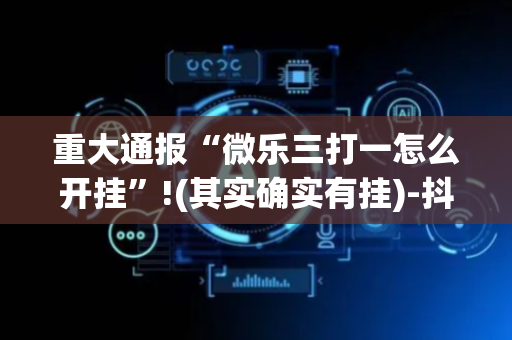 重大通报“微乐三打一怎么开挂”!(其实确实有挂)-抖音