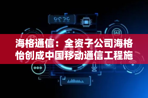 海格通信：全资子公司海格怡创成中国移动通信工程施工服务中标候选人