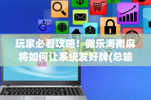 玩家必看攻略！微乐海南麻将如何让系统发好牌(总输怎么回事)