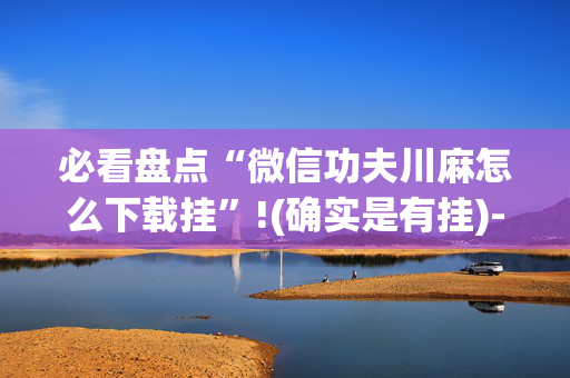必看盘点“微信功夫川麻怎么下载挂”!(确实是有挂)-抖音