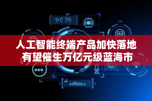 人工智能终端产品加快落地 有望催生万亿元级蓝海市场