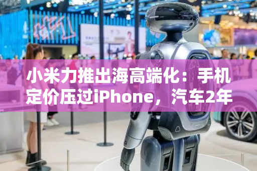 小米力推出海高端化：手机定价压过iPhone，汽车2年后走向全球
