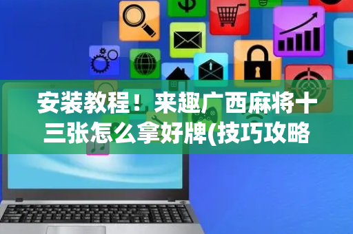安装教程！来趣广西麻将十三张怎么拿好牌(技巧攻略怎样拿好牌)