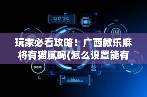 玩家必看攻略！广西微乐麻将有猫腻吗(怎么设置能有好牌)
