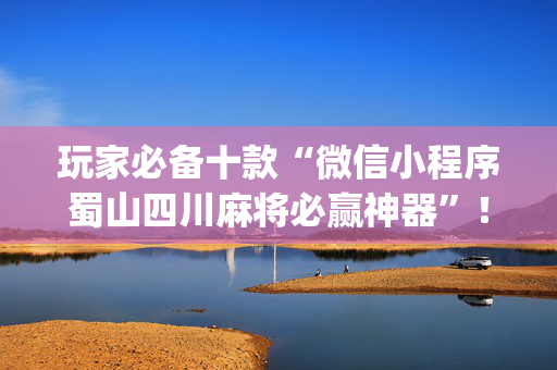 玩家必备十款“微信小程序蜀山四川麻将必赢神器”！详细开挂教程（确实真的有挂)-抖音