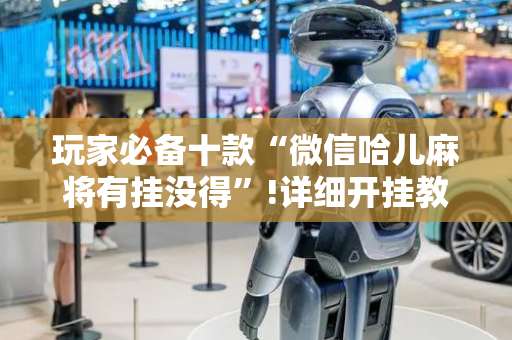 玩家必备十款“微信哈儿麻将有挂没得”!详细开挂教程-抖音