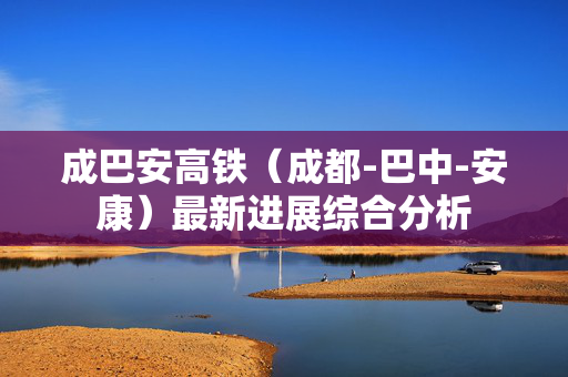 成巴安高铁（成都-巴中-安康）最新进展综合分析