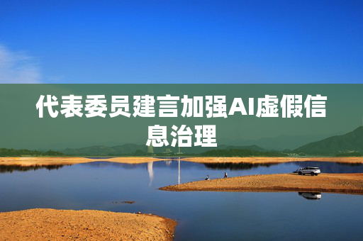 代表委员建言加强AI虚假信息治理