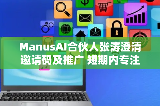 ManusAI合伙人张涛澄清邀请码及推广 短期内专注产品构建