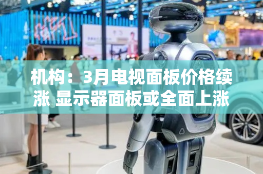 机构：3月电视面板价格续涨 显示器面板或全面上涨