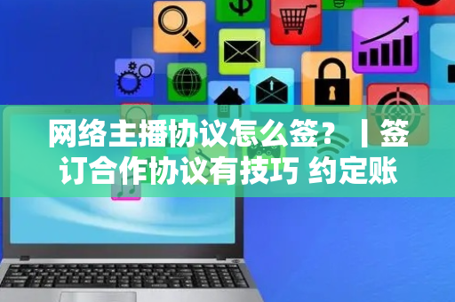 网络主播协议怎么签？丨签订合作协议有技巧 约定账号归属很重要