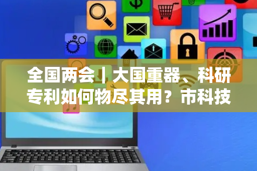 全国两会｜大国重器、科研专利如何物尽其用？市科技系统政协委员献良策
