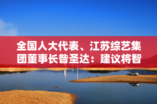 全国人大代表、江苏综艺集团董事长昝圣达：建议将智能养老机器人列为新质生产力发展重点方向