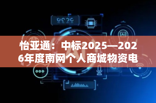 怡亚通：中标2025—2026年度南网个人商城物资电商化采购项目