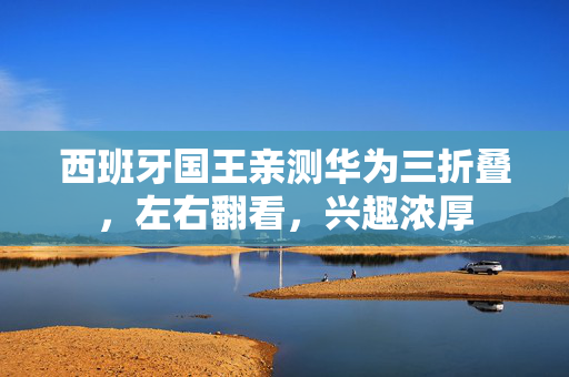 西班牙国王亲测华为三折叠，左右翻看，兴趣浓厚