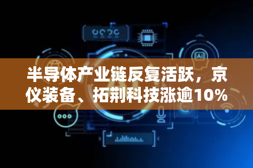 半导体产业链反复活跃，京仪装备、拓荆科技涨逾10%