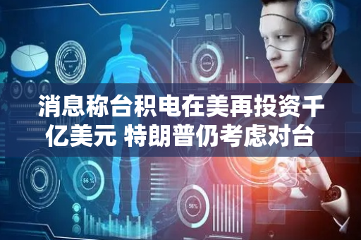 消息称台积电在美再投资千亿美元 特朗普仍考虑对台芯片加关税