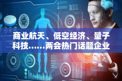 商业航天、低空经济、量子科技……两会热门话题企业代表解读来了
