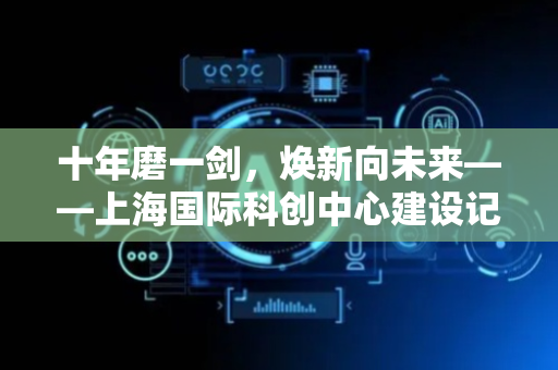 十年磨一剑，焕新向未来——上海国际科创中心建设记事