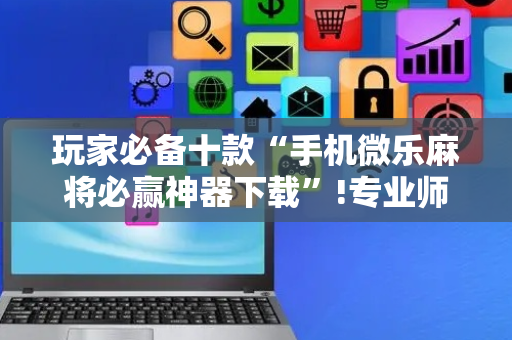 玩家必备十款“手机微乐麻将必赢神器下载”!专业师傅带你一起了解（详细教程）-抖音