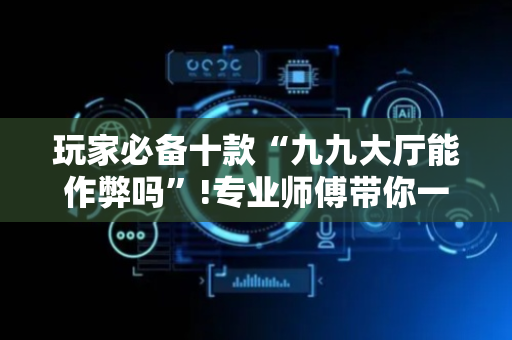 玩家必备十款“九九大厅能作弊吗”!专业师傅带你一起了解（详细教程）-抖音