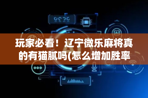玩家必看！辽宁微乐麻将真的有猫腻吗(怎么增加胜率)