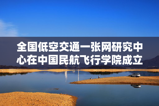 全国低空交通一张网研究中心在中国民航飞行学院成立