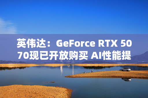 英伟达：GeForce RTX 5070现已开放购买 AI性能提升3倍