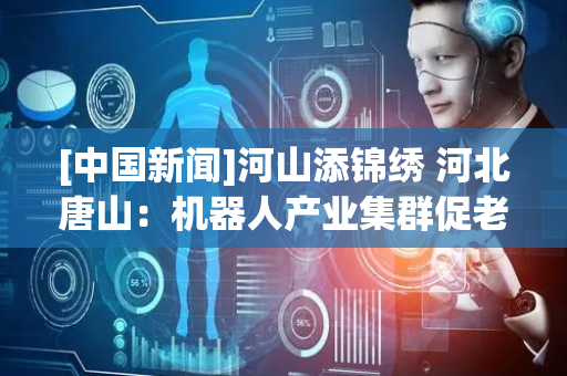 [中国新闻]河山添锦绣 河北唐山：机器人产业集群促老工业基地转型
