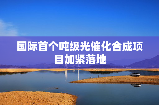 国际首个吨级光催化合成项目加紧落地