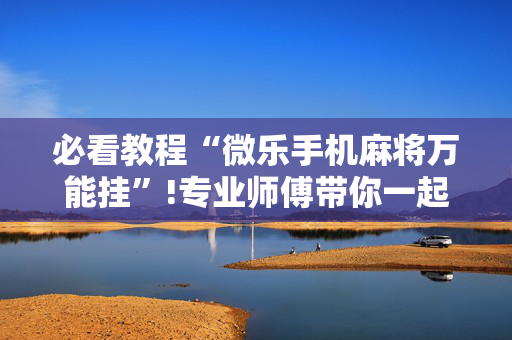 必看教程“微乐手机麻将万能挂”!专业师傅带你一起了解（详细教程）-抖音