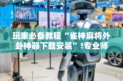 玩家必备教程“雀神麻将外卦神器下载安装”!专业师傅带你一起了解（详细教程）-抖音
