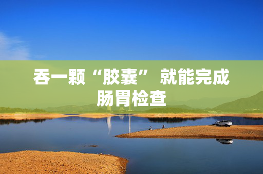 吞一颗“胶囊” 就能完成肠胃检查