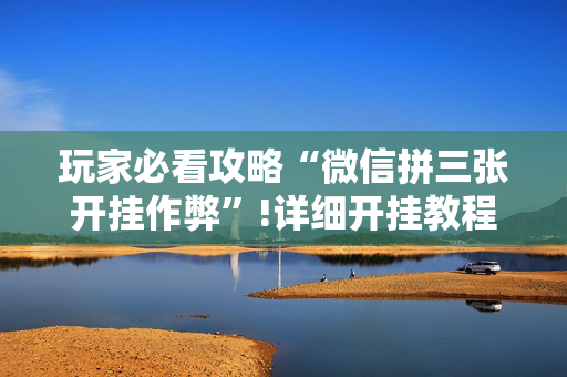 玩家必看攻略“微信拼三张开挂作弊”!详细开挂教程-抖音