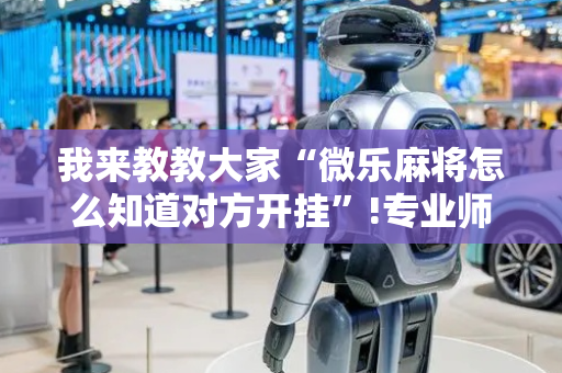 我来教教大家“微乐麻将怎么知道对方开挂”!专业师傅带你一起了解（详细教程）-抖音