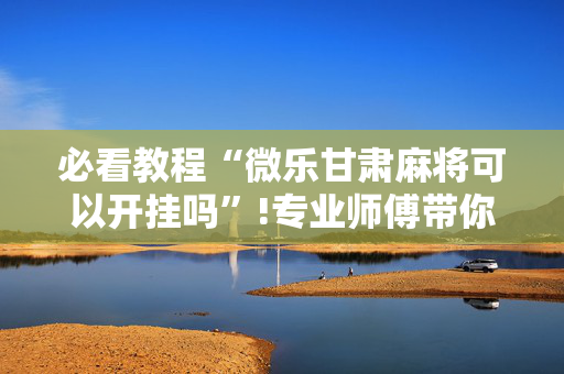 必看教程“微乐甘肃麻将可以开挂吗”!专业师傅带你一起了解（详细教程）-抖音
