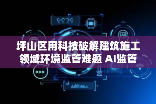 坪山区用科技破解建筑施工领域环境监管难题 AI监管远程“喊停” “智治”工地噪音扬尘