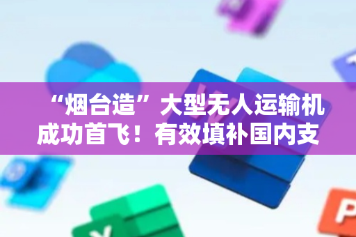 “烟台造”大型无人运输机成功首飞！有效填补国内支线航空货运空白