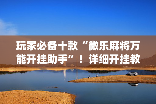 玩家必备十款“微乐麻将万能开挂助手”！详细开挂教程（确实真的有挂)-抖音