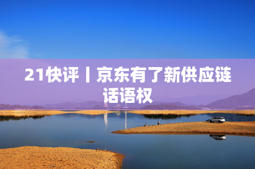 21快评丨京东有了新供应链话语权